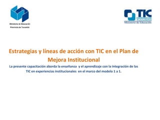 Estrategias y líneas de acción con TIC en el Plan de
Mejora Institucional
La presente capacitación aborda la enseñanza y el aprendizaje con la integración de las
TIC en experiencias institucionales en el marco del modelo 1 a 1.
 