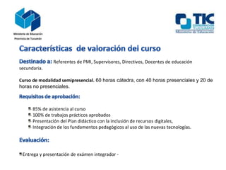 Referentes de PMI, Supervisores, Directivos, Docentes de educación
secundaria.
Curso de modalidad semipresencial. 60 horas cátedra, con 40 horas presenciales y 20 de
horas no presenciales.
85% de asistencia al curso
100% de trabajos prácticos aprobados
Presentación del Plan didáctico con la inclusión de recursos digitales,
Integración de los fundamentos pedagógicos al uso de las nuevas tecnologías.
Entrega y presentación de exámen integrador -
 