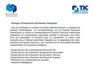 Entrega y Presentación del Examen integrador:
Una vez finalizado el cursado el docente deberá presentar un proyecto de
carácter interdisciplinar en correspondencia con el Proyecto Educativo
Institucional y/o áulico en correspondencia Proyecto Curricular Institucional
integrando los conocimientos adquiridos durante el transcurso del curso.
Una vez presentado el Proyecto para su Aprobación, el mismo será
evaluado por un tribunal examinador integrado por el capacitador del curso,
miembros de equipos técnicos y por miembros de la comunidad educativa
comprendidos en la siguiente categoría:
• Equipo técnico de la Coordinación Provincial TIC.
• Equipo técnico de la Dirección de Educación Secundaria.
• Equipo técnico de la Dirección de Educación Técnica.
• Equipo técnico de la Dirección de Educación Superior.
• Directores y/o vicedirectores de escuelas.
• Asesores pedagógicos.
 