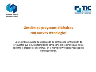 Gestión de proyectos didácticos
               con nuevas tecnologías

  La presente propuesta de capacitación se centra en la configuración de
 propuestas que incluyen tecnologías como parte del escenario para llevar
adelante el proceso de enseñanza, en el marco de Proyectos Pedagógicos
                            Interdisciplinarios.
 