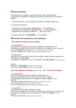 Grados del ajetivo
Al igual que en en español, cuando queremos hacer comparaciones
contrastamos cualidades o atributos por medio de adjetivos en sus diversos
grados:
1. El grado positivo: es la cualidad en el grado más simple: fast (rápido)
2. El grado comparativo:
- comparativo de superioridad: faster than ... más rápido que ....
- comparativo de inferioridad: less fast than ... menos rápido que ....
- comparativo de igualdad: as fast as .... tan oscuro como ...
3. El grado superlativo: the fastest ... el más rápido
Formación del comparativo y del superlativo:
Para adjetivos cortos o de una sílaba:
- La comparación:
Para formar el comparativo añadimos al adjetivo la terminación -er:
Por ejemplo, al adjetivo fast (rápido) le añadimos -er: faster (más rápido) ejemplo:
A train is faster than a bicycle.(Un tren es más rápido que una bicicleta.)
The sea is larger than a lake. (El mar es más grande que un lago)
- El superlativo:
Para formar el superlativo añadiremos al adjetivo -est, además el adjetivo irá
precedido del artículo The.
Por ejemplo, al adjetivo old (viejo) le añadimos -est: the oldest (el más viejo/mayor)
ejemplo:
My father is the oldest. (Mi padre es el más mayor)
My house is the largest. (Mi casa es la más grande)
Para los adjetivos acabados en "y", "er", "le", "ow" de dos sílabas:
- La comparación:
Para formar comparaciones se añade la terminación -er.
Para los acabados en y final, esta se sustituirá por la i latina.
Por ejemplo, el adjetivo easy (fácil) acabará con -ier: easier (más fácil)
ejemplo:
This work is easier than yours(Este trabajo es más facil que el tuyo)
I'm cleverer than her (Soy más inteligente que ella)
My car is slower than yours (Mi coche es más lento que el tuyo)
- El superlativo:
Para formar el superlativo añadiremos -est.
La y final se sustituirá por la i latina. Siempre irá precedido por el artículo The.
Por ejemplo el adjetivo ugly (feo) acabará con -iest: the ugliest (el más feo)
ejemplo:
This man is the ugliest. (Este hombre es el más feo)
 