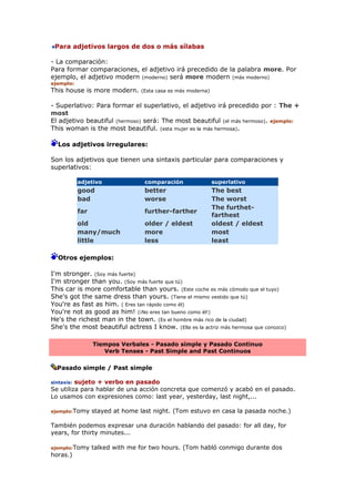 Para adjetivos largos de dos o más sílabas
- La comparación:
Para formar comparaciones, el adjetivo irá precedido de la palabra more. Por
ejemplo, el adjetivo modern (moderno) será more modern (más moderno)
ejemplo:
This house is more modern. (Esta casa es más moderna)
- Superlativo: Para formar el superlativo, el adjetivo irá precedido por : The +
most
El adjetivo beautiful (hermoso) será: The most beautiful (el más hermoso). ejemplo:
This woman is the most beautiful. (esta mujer es la más hermosa).
Los adjetivos irregulares:
Son los adjetivos que tienen una sintaxis particular para comparaciones y
superlativos:
adjetivo comparación superlativo
good better The best
bad worse The worst
far further-farther
The furthet-
farthest
old older / eldest oldest / eldest
many/much more most
little less least
Otros ejemplos:
I'm stronger. (Soy más fuerte)
I'm stronger than you. (Soy más fuerte que tú)
This car is more comfortable than yours. (Este coche es más cómodo que el tuyo)
She's got the same dress than yours. (Tiene el mismo vestido que tú)
You're as fast as him. ( Eres tan rápido como él)
You're not as good as him! (¡No eres tan bueno como él!)
He's the richest man in the town. (Es el hombre más rico de la ciudad)
She's the most beautiful actress I know. (Ella es la actriz más hermosa que conozco)
Tiempos Verbales - Pasado simple y Pasado Continuo
Verb Tenses - Past Simple and Past Continuos
Pasado simple / Past simple
sintaxis: sujeto + verbo en pasado
Se utiliza para hablar de una acción concreta que comenzó y acabó en el pasado.
Lo usamos con expresiones como: last year, yesterday, last night,...
ejemplo:Tomy stayed at home last night. (Tom estuvo en casa la pasada noche.)
También podemos expresar una duración hablando del pasado: for all day, for
years, for thirty minutes...
ejemplo:Tomy talked with me for two hours. (Tom habló conmigo durante dos
horas.)
 