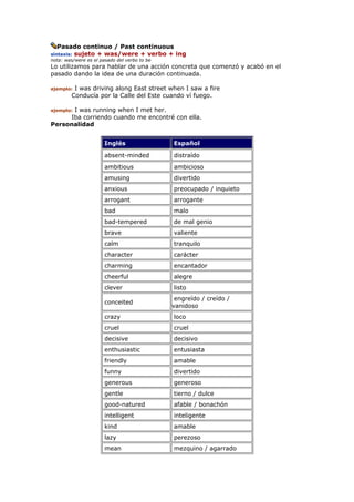 Pasado continuo / Past continuous
sintaxis: sujeto + was/were + verbo + ing
nota: was/were es el pasado del verbo to be
Lo utilizamos para hablar de una acción concreta que comenzó y acabó en el
pasado dando la idea de una duración continuada.
ejemplo: I was driving along East street when I saw a fire
Conducía por la Calle del Este cuando ví fuego.
ejemplo: I was running when I met her.
Iba corriendo cuando me encontré con ella.
Personalidad
Inglés Español
absent-minded distraído
ambitious ambicioso
amusing divertido
anxious preocupado / inquieto
arrogant arrogante
bad malo
bad-tempered de mal genio
brave valiente
calm tranquilo
character carácter
charming encantador
cheerful alegre
clever listo
conceited
engreído / creído /
vanidoso
crazy loco
cruel cruel
decisive decisivo
enthusiastic entusiasta
friendly amable
funny divertido
generous generoso
gentle tierno / dulce
good-natured afable / bonachón
intelligent inteligente
kind amable
lazy perezoso
mean mezquino / agarrado
 