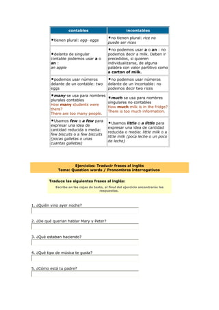 contables incontables
tienen plural: egg- eggs
no tienen plural: rice no
puede ser rices
delante de singular
contable podemos usar a o
an :
an apple
no podemos usar a o an : no
podemos decir a milk. Deben ir
precedidos, si quieren
individualizarse, de alguna
palabra con valor partitivo como
a carton of milk.
podemos usar números
delante de un contable: two
eggs
no podemos usar números
delante de un incontable: no
podemos decir two rices
many se usa para nombres
plurales contables
How many students were
there?
There are too many people.
much se usa para nombres
singulares no contables
How much milk is in the fridge?
There is too much information.
Usamos few o a few para
expresar una idea de
cantidad reducida o media:
few biscuits o a few biscuits
(pocas galletas o unas
cuantas galletas)
Usamos little o a little para
expresar una idea de cantidad
reducida o media: little milk o a
little milk (poca leche o un poco
de leche)
Ejercicios: Traducir frases al inglés
Tema: Question words / Pronombres interrogativos
Traduce las siguientes frases al inglés:
Escribe en las cajas de texto, al final del ejercicio encontrarás las
respuestas.
1. ¿Quién vino ayer noche?
2. ¿De qué querian hablar Mary y Peter?
3. ¿Qué estaban haciendo?
4. ¿Qué tipo de música te gusta?
5. ¿Cómo está tu padre?
 