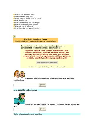 What is the weather like?
What does he look like?
Which do you prefer jazz or pop?
How tall are you?
How many tickets do you want?
How do you spell your name?
Why are you in a hurry?
How often do you go swimming?
Ejercicio: Completar frases
Tema: Adjetivos relacionados con la personalidad
Completa las oraciones de abajo con los ajetivos de
personalidad que te indicamos a continuación:
outgoing, careful, calm, relaxed, sympathetic, vain,
stubborn, rebellious, sensitive, sensible, caring, lazy,
positive, selfish, easygoing, laid-back, self-assured,
arrogant, hard-working, egotistical, ambitious, generous,
sociable, unselfish, confident, superstitious, shy
Abrir ventana con los significados
Escribe en las cajas de texto y pulsa el botón solución.
A person who loves talking to new people and going to
parties is....
Solución
... is sociable and outgoing
He never gets stressed. He doesn't take life too seriously. He
is ...
Solución
He is relaxed, calm and positive
 