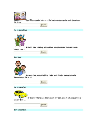 Sad films make him cry. He hates arguments and shouting.
He is ...
Solución
He is sensitive
I don't like talking with other people when I don't know
them. I'm ...
Solución
I'm shy
He worries about taking risks and thinks everything is
dangerous. He is ...
Solución
He is careful.
If I say: "Here are the key of my car. Use it whenever you
want" I'm ...
Solución
I'm unselfish.
 