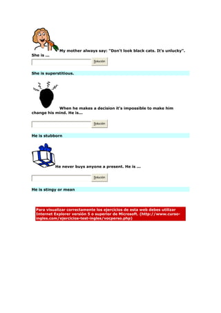 My mother always say: "Don't look black cats. It's unlucky".
She is ...
Solución
She is superstitious.
When he makes a decision it's impossible to make him
change his mind. He is...
Solución
He is stubborn
He never buys anyone a present. He is ...
Solución
He is stingy or mean
Para visualizar correctamente los ejercicios de esta web debes utilizar
Internet Explorer versión 5 o superior de Microsoft. (http://www.curso-
ingles.com/ejercicios-test-ingles/vocperso.php)
 