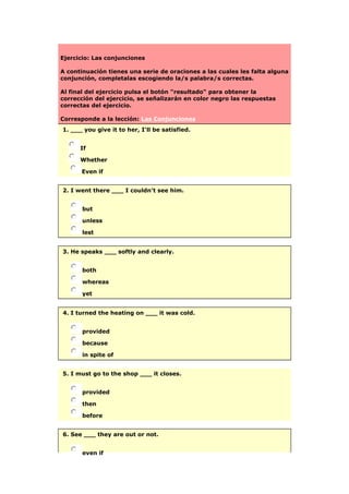 Ejercicio: Las conjunciones
A continuación tienes una serie de oraciones a las cuales les falta alguna
conjunción, completalas escogiendo la/s palabra/s correctas.
Al final del ejercicio pulsa el botón "resultado" para obtener la
corrección del ejercicio, se señalizarán en color negro las respuestas
correctas del ejercicio.
Corresponde a la lección: Las Conjunciones
1. ___ you give it to her, I'll be satisfied.
If
Whether
Even if
2. I went there ___ I couldn't see him.
but
unless
lest
3. He speaks ___ softly and clearly.
both
whereas
yet
4. I turned the heating on ___ it was cold.
provided
because
in spite of
5. I must go to the shop ___ it closes.
provided
then
before
6. See ___ they are out or not.
even if
 