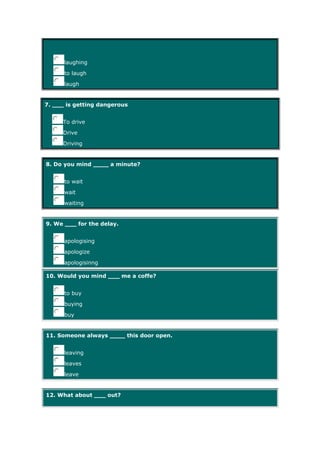 laughing
to laugh
laugh
7. ___ is getting dangerous
To drive
Drive
Driving
8. Do you mind ____ a minute?
to wait
wait
waiting
9. We ___ for the delay.
apologising
apologize
apologisinng
10. Would you mind ___ me a coffe?
to buy
buying
buy
11. Someone always ____ this door open.
leaving
leaves
leave
12. What about ___ out?
 