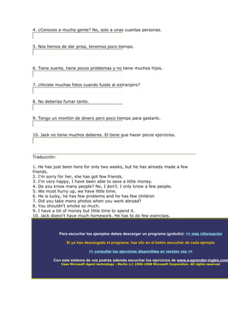 4. ¿Conoces a mucha gente? No, solo a unas cuantas personas.
5. Nos hemos de dar prisa, tenemos poco tiempo.
6. Tiene suerte, tiene pocos problemas y no tiene muchos hijos.
7. ¿Hiciste muchas fotos cuando fuiste al extranjero?
8. No deberías fumar tanto.
9. Tengo un montón de dinero pero poco tiempo para gastarlo.
10. Jack no tiene muchos deberes. El tiene que hacer pocos ejercicios.
Traducción:
1. He has just been here for only two weeks, but he has already made a few
friends.
2. I'm sorry for her, she has got few friends.
3. I'm very happy, I have been able to save a little money.
4. Do you know many people? No, I don't. I only know a few people.
5. We must hurry up, we have little time.
6. He is lucky, he has few problems and he has few children
7. Did you take many photos when you went abroad?
8. You shouldn't smoke so much.
9. I have a lot of money but little time to spend it.
10. Jack doesn't have much homework. He has to do few exercises.
Para escuchar los ejemplos debes descargar un programa (gratuito): >> más información
Si ya has descargado el programa, haz clic en el botón escuchar de cada ejemplo
>> consultar los ejercicios disponibles en versión voz <<
Con este sistema de voz podrás además escuchar los ejercicios de www.e-aprender-ingles.com
Uses Microsoft Agent technology - Merlin (c) 1996-1998 Microsoft Corporation. All rights reserved
 