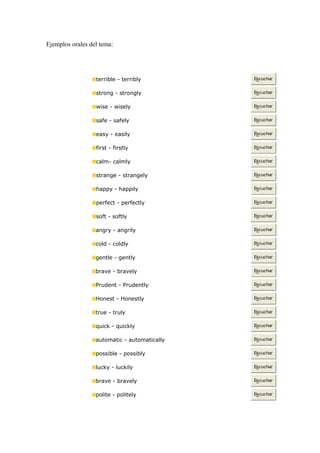 Ejemplos orales del tema: Los Adverbios
terrible - terribly Escuchar
strong - strongly Escuchar
wise - wisely Escuchar
safe - safely Escuchar
easy - easily Escuchar
first - firstly Escuchar
calm- calmly Escuchar
strange - strangely Escuchar
happy - happily Escuchar
perfect - perfectly Escuchar
soft - softly Escuchar
angry - angrily Escuchar
cold - coldly Escuchar
gentle - gently Escuchar
brave - bravely Escuchar
Prudent - Prudently Escuchar
Honest - Honestly Escuchar
true - truly Escuchar
quick - quickly Escuchar
automatic - automatically Escuchar
possible - possibly Escuchar
lucky - luckily Escuchar
brave - bravely Escuchar
polite - politely Escuchar
 
