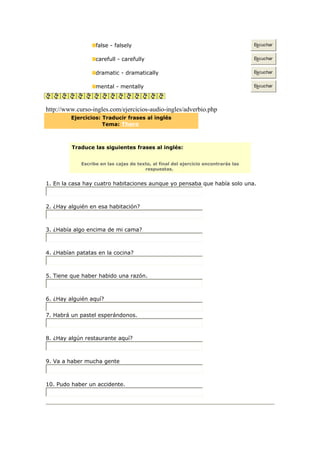false - falsely Escuchar
carefull - carefully Escuchar
dramatic - dramatically Escuchar
mental - mentally Escuchar
http://www.curso-ingles.com/ejercicios-audio-ingles/adverbio.php
Ejercicios: Traducir frases al inglés
Tema: There
Traduce las siguientes frases al inglés:
Escribe en las cajas de texto, al final del ejercicio encontrarás las
respuestas.
1. En la casa hay cuatro habitaciones aunque yo pensaba que había solo una.
2. ¿Hay alguién en esa habitación?
3. ¿Había algo encima de mi cama?
4. ¿Habían patatas en la cocina?
5. Tiene que haber habido una razón.
6. ¿Hay alguién aquí?
7. Habrá un pastel esperándonos.
8. ¿Hay algún restaurante aquí?
9. Va a haber mucha gente
10. Pudo haber un accidente.
 