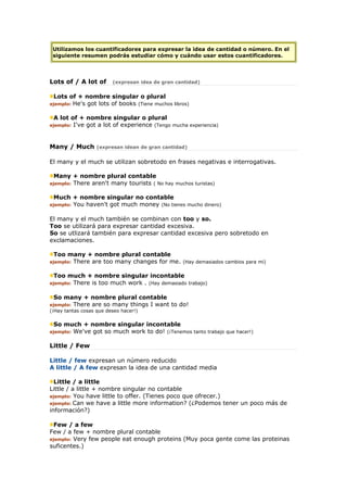 Utilizamos los cuantificadores para expresar la idea de cantidad o número. En el
siguiente resumen podrás estudiar cómo y cuándo usar estos cuantificadores.
Lots of / A lot of (expresan idea de gran cantidad)
Lots of + nombre singular o plural
ejemplo: He's got lots of books (Tiene muchos libros)
A lot of + nombre singular o plural
ejemplo: I've got a lot of experience (Tengo mucha experiencia)
Many / Much (expresan idean de gran cantidad)
El many y el much se utilizan sobretodo en frases negativas e interrogativas.
Many + nombre plural contable
ejemplo: There aren't many tourists ( No hay muchos turistas)
Much + nombre singular no contable
ejemplo: You haven't got much money (No tienes mucho dinero)
El many y el much también se combinan con too y so.
Too se utilizará para expresar cantidad excesiva.
So se utlizará también para expresar cantidad excesiva pero sobretodo en
exclamaciones.
Too many + nombre plural contable
ejemplo: There are too many changes for me. (Hay demasiados cambios para mi)
Too much + nombre singular incontable
ejemplo: There is too much work . (Hay demasiado trabajo)
So many + nombre plural contable
ejemplo: There are so many things I want to do!
(¡Hay tantas cosas que deseo hacer!)
So much + nombre singular incontable
ejemplo: We've got so much work to do! (¡Tenemos tanto trabajo que hacer!)
Little / Few
Little / few expresan un número reducido
A little / A few expresan la idea de una cantidad media
Little / a little
Little / a little + nombre singular no contable
ejemplo: You have little to offer. (Tienes poco que ofrecer.)
ejemplo: Can we have a little more information? (¿Podemos tener un poco más de
información?)
Few / a few
Few / a few + nombre plural contable
ejemplo: Very few people eat enough proteins (Muy poca gente come las proteinas
suficentes.)
 