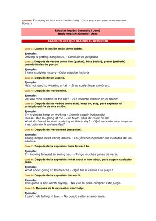 ejemplo: I'm going to buy a few books today. (Hoy voy a comprar unos cuantos
libros.)
Estudiar inglés: Gerundio (Usos)
Study english: Gerund (Uses)
CASOS EN LOS QUE USAMOS EL GERUNDIO
Caso 1: Cuando la acción actúa como sujeto.
Ejemplo:
Driving is getting dangerous. - Conducir es peligroso
Caso 2: Después de verbos como like (gustar), hate (odiar), prefer (preferir)
cuando hablas de gustos.
Ejemplo:
I hate studying history - Odio estudiar historia
Caso 3: Después de be used to.
Ejemplo:
He's not used to wearing a hat - Él no suele llevar sombrero.
Caso 4: Después del verbo mind.
Ejemplo:
Do you mind waiting in the car? - ¿Te importa esperar en el coche?
Caso 5: Después de los verbos como start, keep on, stop, para expresar el
principio y el fin de una acción.
Ejemplo:
I'm trying to keep on working - Intento seguir trabajando
Please, stop laughing at me - Por favor, para de reirte de mi
What do I need to start studying at University? - ¿Qué necesito para empezar
a estudiar en la universidad?
Caso 6: Después del verbo need (necesitar).
Ejemplo:
Young people need caring adults. - Los jóvenes necesitan los cuidados de los
adultos.
Caso 7: Después de la expresión: look forward to
Ejemplo:
I'm looking forward to seeing you. - Tengo muchas ganas de verte.
Caso 8: Después de la expresión: what about o how about, para sugerir cualquier
cosa.
Ejemplo:
What about going to the beach? - ¿Qué tal si vamos a la playa?
Caso 9: Después de la expresión: be worth.
Ejemplo:
This game is not worth buying. - No vale la pena comprar este juego.
Caso 10: Después de la expresión: can't help.
Ejemplo:
I can't help falling in love. - No puedo evitar enamorarme.
 