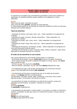 Estudiar inglés: Los Adverbios
Study english: The adverbs
Un adverbio es la palabra que normalmente acompaña al verbo para modificar su
significado. Un adverbio también puede modificar a los adjetivos o a otros
adverbios.
Ejemplo:
They write the letter. (Escriben la carta.)
They write the letter quickly. (Escriben la carta deprisa).
En este ejemplo quickly es un adverbio de modo que modifica al verbo to write para
expresar que escriben deprisa.
Tipos de adverbios
adverbios de tiempo: last week, soon, now... Estos responden a la pregunta de:
¿cuándo?
adverbios de lugar: at home, abroad, everywhere... Estos responden a la
pregunta de: ¿dónde?
adverbios de grado: less, much, more... Estos responden a la pregunta de:
¿cuánto?
adverbios de modo: aloud, fast, hard, low... Estos responden a la pregunta de:
¿cómo?
adverbios de frecuencia: sometimes, usually... Estos responden a la pregunta de:
¿con qué frecuencia?¿cuántas veces?
adverbios de afirmación o razón: certainly, likely, neither, moreover...Estos dicen
algo sobre la situación descrita en la oración.
El orden de los adverbios en una oración
Hay cuatro posiciones en una oración donde puede ir un adverbio:
Al principio de la oración. Ejemplo: Every day we go to our place of business.
En el medio (al lado del verbo y después del objeto si lo hay). Ejemplo: We never
said it would be easy.
Al final. Ejemplo: You must drive carefully.
Entre el auxiliar y participio. Ejemplo: We have always followed the rules.
Los adverbios de lugar y de tiempo normalmente van al final de la oración.
ejemplo: This web page will be down this weekend.
Los adverbios de frecuencia normalmente van en el medio de la oración.
ejemplo: I've always wanted a smoking jacket!
Los adverbios: normally, usually, often, sometimes, every day, once a week ...
además pueden ir al principio o al final de la oración.
Los adverbios de modo normalmente van al final de la oración, aunque los
adverbios con terminación -ly pueden ir también en el medio.
ejemplos:
He drives perfectly.
He perfectly recognized her.
Los adverbios de afirmación o razón pueden ir a principio, en medio o a final de la
oración. A excepción de also que suele ir en medio de la oración y too/as well que
van al final.
ejemplos:
Maybe she will laugh again.
We also accept payment by check.
 