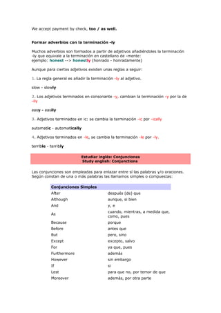 We accept payment by check, too / as well.
Formar adverbios con la terminación -ly
Muchos adverbios son formados a partir de adjetivos añadiéndoles la terminación
-ly que equivale a la terminación en castellano de -mente:
ejemplo: honest --> honestly (honrado - honradamente)
Aunque para ciertos adjetivos existen unas reglas a seguir:
1. La regla general es añadir la terminación -ly al adjetivo.
slow - slowly
2. Los adjetivos terminados en consonante -y, cambian la terminación -y por la de
-ily
easy - easily
3. Adjetivos terminados en ic: se cambia la terminación -ic por -ically
automatic - automatically
4. Adjetivos terminados en -le, se cambia la terminación -le por -ly.
terrible - terribly
Estudiar inglés: Conjunciones
Study english: Conjunctions
Las conjunciones son empleadas para enlazar entre sí las palabras y/o oraciones.
Según constan de una o más palabras las llamamos simples o compuestas:
Conjunciones Simples
After después (de) que
Although aunque, si bien
And y, e
As
cuando, mientras, a medida que,
como, pues
Because porque
Before antes que
But pero, sino
Except excepto, salvo
For ya que, pues
Furthermore además
However sin embargo
If si
Lest para que no, por temor de que
Moreover además, por otra parte
 