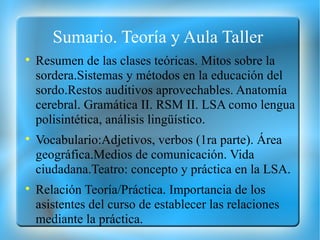 Sumario. Teoría y Aula Taller  Resumen de las clases teóricas. Mitos sobre la sordera.Sistemas y métodos en la educación del sordo.Restos auditivos aprovechables. Anatomía cerebral. Gramática II. RSM II. LSA como lengua polisintética, análisis lingüístico. Vocabulario:Adjetivos, verbos (1ra parte). Área geográfica.Medios de comunicación. Vida ciudadana.Teatro: concepto y práctica en la LSA. Relación Teoría/Práctica. Importancia de los asistentes del curso de establecer las relaciones mediante la práctica. 