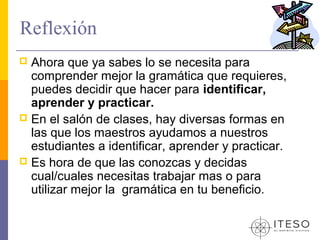 Reflexión
 Ahora que ya sabes lo se necesita para
  comprender mejor la gramática que requieres,
  puedes decidir que hacer para identificar,
  aprender y practicar.
 En el salón de clases, hay diversas formas en
  las que los maestros ayudamos a nuestros
  estudiantes a identificar, aprender y practicar.
 Es hora de que las conozcas y decidas
  cual/cuales necesitas trabajar mas o para
  utilizar mejor la gramática en tu beneficio.
 