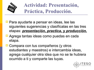 Actividad: Presentación,
           Práctica, Producción.
 Para ayudarte a pensar en ideas, lee las
  siguientes sugerencias y clasifícalas en las tres
  etapas: presentación, practica, y producción.
 Agrega tantas ideas como puedas en cada
  etapa.
 Compara con tus compañeros (y otros
  estudiantes y maestros) e intercambia ideas,
  agrega cualquier otra idea que no se te hubiera
  ocurrido a ti y comparte las tuyas.
 