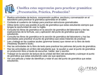Clasifica estas sugerencias para practicar gramática:
             ¿Presentación, Práctica, Producción?
   Realiza actividades de lectura, comprensión auditiva, escritura y conversación en el
    laboratorio para practicar la gramática aprendida en el salón.
   Contesta el cuaderno de trabajo para practicar estructuras gramaticales.
   Utiliza tanto como sea posible el punto de gramática que estas estudiando siempre que
    tengas la oportunidad de usar tu inglés.
   Consulta los libros de gramática en la sección de gramática del laboratorio y lee las
    explicaciones de la formula, uso y aplicación del punto de gramática que estas
    estudiando.
   Consulta los libros de gramática en la sección de gramática del laboratorio y haz las
    actividades para practicar el punto de gramática que estas tratando de practicar.
   Lee y trabaja en los cuadros azules (grammar boxes) que vienen en tu libro de texto
    (Headway Student’s book).
   Haz las actividades de tu libro de texto para practicar los patrones del punto de gramática.
   Haz las actividades en el libro del estudiante que te ayuden a usar el punto de gramática
    en producción libre a través de escuchar, hablar, leer y escribir.
   Trabajar en la sección de lectura de la unidad del libro del estudiante y subrayar el punto
    de gramática que estas estudiando cada vez que aparezca.
   Ver una película y tratar de identificar y notar el uso del punto de gramática que estas
    estudiando.
 
