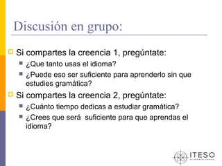 Discusión en grupo:
   Si compartes la creencia 1, pregúntate:
       ¿Que tanto usas el idioma?
       ¿Puede eso ser suficiente para aprenderlo sin que
        estudies gramática?
   Si compartes la creencia 2, pregúntate:
       ¿Cuánto tiempo dedicas a estudiar gramática?
       ¿Crees que será suficiente para que aprendas el
        idioma?
 