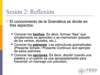 Sesión 2: Reflexión
   El conocimiento de la Gramática se divide en
    tres aspectos:

       Conocer los hechos. Es decir, formas “fijas” que
        simplemente se aprenden o se memorizan (pasado
        de los verbos, plurales, etc.).
       Conocer los patrones. Las estructuras gramaticales
        (Presente Simple / Presente Continuo) son ejemplo
        de estos patrones.
       Conocer las opciones. Es decir, decidir cuando una
        palabra o un patrón se usa apropiadamente para
        transmitir un mensaje con precisión.
 