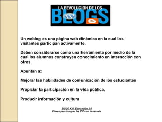 SIGLO XXI: Educación 2.0 Claves para integrar las TICs en la escuela Un weblog es una página web dinámica en la cual los visitantes participan activamente. Deben considerarse como una herramienta por medio de la cual los alumnos construyen conocimiento en interacción con otros. Apuntan a: Mejorar las habilidades de comunicación de los estudiantes Propiciar la participación en la vida pública.  Producir información y cultura   