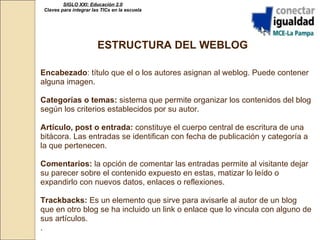 SIGLO XXI: Educación 2.0 Claves para integrar las TICs en la escuela ESTRUCTURA DEL WEBLOG Encabezado : título que el o los autores asignan al weblog. Puede contener alguna imagen. Categorías o temas:  sistema que permite organizar los contenidos del blog según los criterios establecidos por su autor. Artículo, post o entrada:  constituye el cuerpo central de escritura de una bitácora. Las entradas se identifican con fecha de publicación y categoría a la que pertenecen. Comentarios:  la opción de comentar las entradas permite al visitante dejar su parecer sobre el contenido expuesto en estas, matizar lo leído o expandirlo con nuevos datos, enlaces o reflexiones. Trackbacks:  Es un elemento que sirve para avisarle al autor de un blog que en otro blog se ha incluido un link o enlace que lo vincula con alguno de sus artículos.  .   