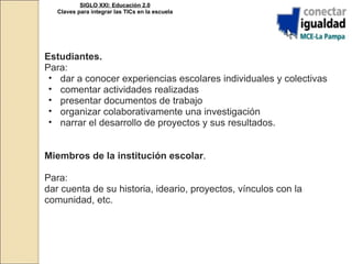 Estudiantes. Para: dar a conocer experiencias escolares individuales y colectivas comentar actividades realizadas  presentar documentos de trabajo organizar colaborativamente una investigación narrar el desarrollo de proyectos y sus resultados. Miembros de la institución escolar . Para: dar cuenta de su historia, ideario, proyectos, vínculos con la comunidad, etc. SIGLO XXI: Educación 2.0 Claves para integrar las TICs en la escuela 