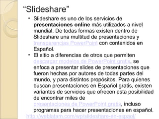 “ Slideshare” Slideshare es uno de los servicios de  presentaciones online  más utilizados a nivel mundial. De todas formas existen dentro de Slideshare una multitud de presentaciones y  transparencias PowerPoint  con contenidos en Español.  El sitio a diferencias de otros que permiten  descargar modelos de PowerPoint gratis , se enfoca a presentar slides de presentaciones que fueron hechas por autores de todas partes del mundo, y para distintos propósitos. Para quienes buscan presentaciones en Español gratis, existen variantes de servicios que ofrecen esta posibilidad de encontrar miles de  presentaciones de PowerPoint gratis , incluso programas para hacer presentaciones en español. http://weblatam.com/wp/slideshare-en-espaol/ 