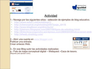 Actividad 1.- Navega por los siguientes sitios - selección de ejemplos de blog educativo.  http://www.aula21.net/aulablog21/ http://ciberespiral.org/edublogs09/?page_id=16 http://www.blogfesor.org/directorio/ http://jjdeharo.blogspot.com/2007/08/tipos-de-edublog.htmlr http://didacticacongancho.wordpress.com/2009/04/29/edcucacion-ambiental/ http://efweb.nireblog.com/ 2.- Abrir una cuenta en  www.blogger.com Publicar una entrada. Crear enlaces Web. 3.- En ese Blog subir las actividades realizadas: a.- Foto de mapa conceptual digital – Webquest –Caza de tesoro. (Requisito para aprobar curso). 
