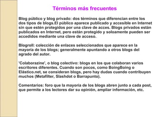 Términos más frecuentes Blog público y blog privado: dos términos que diferencian entre los dos tipos de blogs.El público aparece publicado y accesible en Internet sin que estén protegidos por una clave de acces. Blogs privados están publicados en Internet, pero están protegido y soloamente pueden ser accedidos mediante una clave de acceso.  Blogroll: colección de enlaces seleccionados que aparece en la mayoría de los blogs; generalmente apuntando a otros blogs del agrado del autor. 'Colaborazine', o blog colectivo: blogs en los que colaboran varios escritores diferentes. Cuando son pocos, como BoingBoing o Elástico.net, se consideran blogs, pero hay dudas cuando contribuyen muchos (Metafilter, Slashdot o Barrapunto).   Comentarios: foro que la mayoría de los blogs abren junto a cada post, que permite a los lectores dar su opinión, ampliar información, etc.  