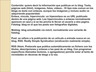 Contenido: quiere decir la información que publicas en tu blog. Texto, páginas web (html), imágenes, fotos, videos... El tipo más comun en los blogs es texto con enlaces, aunque los imágenes y incluso audio va adquiriendo popularidad. Enlace, vínculo, hipervínculo: un hiperenlace es un URL publicado dentro de una página web. Los hipervínculos o enlaces normalmente aparecen en azul y si se les pincha le llevan al usuario a otra pagina. Fotolog: blog en el que los posts son fotografías digitales.  Moblog: blog actualizable vía móvil, normalmente una variante de fotolog.  Post: se refiere a la publicación de un artículo o entrada nueva en un blog. RSS: Really Simple Syndication (sindicación realmente simple). RSS /Atom. Protocolo que publica automáticamente un fichero con los títulos, descripciones y enlaces a los post de un blog. Con programas específicos (llamados lectores, o agregadores) permite estar al tanto de novedades en decenas de blogs a la vez.  