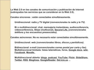 La Web 2.0 en los canales de comunicación y publicación de Internet (subrayados los servicios que se consideran en la Web 2.0). Canales síncronos : están conectados simultáneamente.  Unidireccional: radio y TV digital  (convencionales la radio y la TV).   Bi o multidireccional: chat, mensajería instantánea, audioconferencia, videoconferencia, Skipe (multicanal),  Second Life, ( convencionales teléfono y los encuentros presenciales).   Canales asíncronos: No es necesario estar conectados simultáneamente.  Unidireccional: web  (convencionales libros, discos y periódicos).   Bidireccional: e-mail  (convencionales correo postal por carta y fax).   Multidireccional limitada: listas telemáticas, foros,  Google docs ,  wiki ,  Facebook ,  Moodle.  Multidireccional abierta:  blogs ,  podcast ,  YouTube ,  Flickr ,  SlideShare ,  Twitter ,  RSS ,  Bloglines ,  GoogleReader ,  Del.icio.us  ... 
