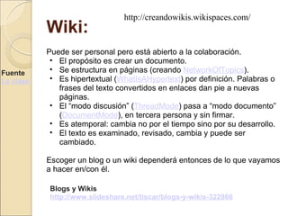 Wiki: Puede ser personal pero está abierto a la colaboración.  El propósito es crear un documento.  Se estructura en páginas (creando  NetworkOfTopics ).  Es hipertextual ( WhatIsAHypertext ) por definición. Palabras o frases del texto convertidos en enlaces dan pie a nuevas páginas.  El “modo discusión” ( ThreadMode ) pasa a “modo documento” ( DocumentMode ), en tercera persona y sin firmar.  Es atemporal: cambia no por el tiempo sino por su desarrollo.  El texto es examinado, revisado, cambia y puede ser cambiado.  Escoger un blog o un wiki dependerá entonces de lo que vayamos a hacer en/con él. Fuente  La clase abierta Blogs y Wikis http://www.slideshare.net/tiscar/blogs-y-wikis-322866 http://creandowikis.wikispaces.com/ 