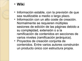 Wiki Información estable, con la previsión de que sea reutilizable a medio o largo plazo. Información con un alto coste de creación. Normalmente se requieren múltiples sesiones de edición de las páginas debido a su complejidad, extensión o a la ramificación de contenidos en secciones de varios niveles (ramificación jerárquica). Proyectos de creación conjunta de contenidos. Entre varios autores construirán un producto único con estructura propia.  