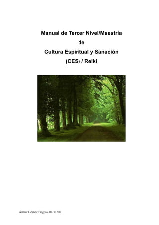 Manual de Tercer Nivel/Maestría
                                      de
                  Cultura Espiritual y Sanación
                                 (CES) / Reiki




Ásthar Gómez Frigola, 01/11/08
 
