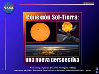 Tercer nivel




                   Conexión Sol-Tierra:




                  una nueva perspectiva
                        Traducción y adaptación: Dra. Inés Rodríguez Hidalgo
1
1
    (Instituto de Astrofísica de Canarias, Departamento de Astrofísica de la Universidad de La Laguna)
 
