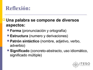 Reflexión:
 Unapalabra se compone de diversos
 aspectos:
   Forma (pronunciación y ortografía)
   Estructura (numero y derivaciones)
   Patrón sintáctico (nombre, adjetivo, verbo,
    adverbio)
   Significado (concreto-abstracto, uso idiomático,
    significado múltiple)
 