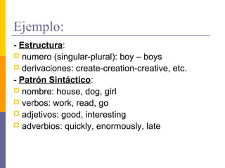 Ejemplo:
- Estructura:
 numero (singular-plural): boy – boys
 derivaciones: create-creation-creative, etc.

- Patrón Sintáctico:
 nombre: house, dog, girl
 verbos: work, read, go
 adjetivos: good, interesting
 adverbios: quickly, enormously, late
 