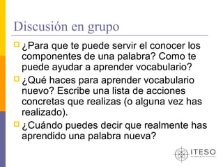 Discusión en grupo
 ¿Para  que te puede servir el conocer los
  componentes de una palabra? Como te
  puede ayudar a aprender vocabulario?
 ¿Qué haces para aprender vocabulario
  nuevo? Escribe una lista de acciones
  concretas que realizas (o alguna vez has
  realizado).
 ¿Cuándo puedes decir que realmente has
  aprendido una palabra nueva?
 