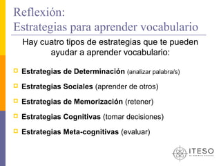 Reflexión:
Estrategias para aprender vocabulario
    Hay cuatro tipos de estrategias que te pueden
          ayudar a aprender vocabulario:

   Estrategias de Determinación (analizar palabra/s)
   Estrategias Sociales (aprender de otros)
   Estrategias de Memorización (retener)
   Estrategias Cognitivas (tomar decisiones)
   Estrategias Meta-cognitivas (evaluar)
 