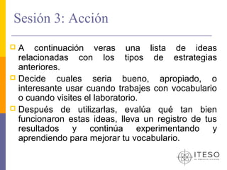 Sesión 3: Acción
 A continuación veras una lista de ideas
  relacionadas con los tipos de estrategias
  anteriores.
 Decide    cuales seria bueno, apropiado, o
  interesante usar cuando trabajes con vocabulario
  o cuando visites el laboratorio.
 Después de utilizarlas, evalúa qué tan bien
  funcionaron estas ideas, lleva un registro de tus
  resultados y continúa experimentando y
  aprendiendo para mejorar tu vocabulario.
 