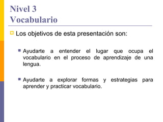 Nivel 3
Vocabulario
   Los objetivos de esta presentación son:

       Ayudarte a entender el lugar que ocupa el
        vocabulario en el proceso de aprendizaje de una
        lengua.

       Ayudarte a explorar formas y estrategias para
        aprender y practicar vocabulario.
 