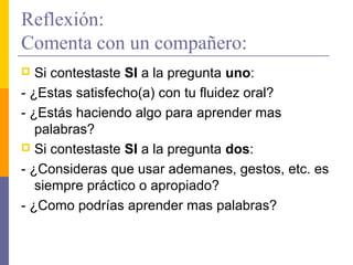 Reflexión:
Comenta con un compañero:
  Si contestaste SI a la pregunta uno:
- ¿Estas satisfecho(a) con tu fluidez oral?
- ¿Estás haciendo algo para aprender mas
   palabras?
 Si contestaste SI a la pregunta dos:

- ¿Consideras que usar ademanes, gestos, etc. es
   siempre práctico o apropiado?
- ¿Como podrías aprender mas palabras?
 