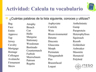 Actividad: Calcula tu vocabulario
   ¿Cuántas palabras de la lista siguiente, conoces y utilizas?
    Bag         Atrophy         Asphyxiate         Anthelmintic
    Face        Broach          Curricle           Gamp
    Entire      Can             Weta               Paraprotein
    Approve     Hallo           Bioenvironmental   Heterophyllous
    Tap         Marquise        Detente            Squireach
    Jersey      Stationary      Draconic           Resorb
    Cavalry     Woodsman        Glaucoma           Goldenhair
    Mortgage    Bastinado       Morph              Axbreaker
                Countermarch
    Homage                      Permutate          Masonite
                Furbish
    Colleague                   Thingamabob        Hematoid
                Meerschaum
    Avalanche   Patroon         Piss               Polybrid
    Firmament   Regatta         Brazenfaced
    Shrew                       Loquat
 
