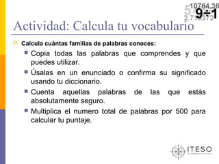 Actividad: Calcula tu vocabulario
   Calcula cuántas familias de palabras conoces:
       Copia todas las palabras que comprendes y que
        puedes utilizar.
       Úsalas en un enunciado o confirma su significado
        usando tu diccionario.
       Cuenta aquellas palabras de las que estás
        absolutamente seguro.
       Multiplica el numero total de palabras por 500 para
        calcular tu puntaje.
 