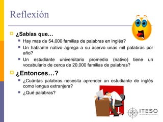 Reflexión
   ¿Sabías que…
       Hay mas de 54,000 familias de palabras en inglés?
       Un hablante nativo agrega a su acervo unas mil palabras por
        año?
       Un estudiante universitario promedio (nativo) tiene un
        vocabulario de cerca de 20,000 familias de palabras?
   ¿Entonces…?
       ¿Cuántas palabras necesita aprender un estudiante de inglés
        como lengua extranjera?
       ¿Qué palabras?
 