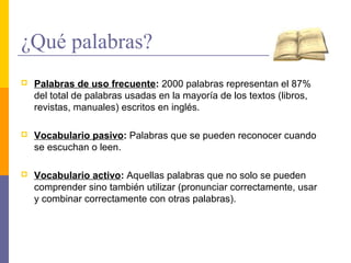 ¿Qué palabras?
   Palabras de uso frecuente: 2000 palabras representan el 87%
    del total de palabras usadas en la mayoría de los textos (libros,
    revistas, manuales) escritos en inglés.

   Vocabulario pasivo: Palabras que se pueden reconocer cuando
    se escuchan o leen.

   Vocabulario activo: Aquellas palabras que no solo se pueden
    comprender sino también utilizar (pronunciar correctamente, usar
    y combinar correctamente con otras palabras).
 