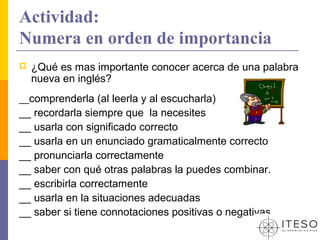 Actividad:
Numera en orden de importancia
   ¿Qué es mas importante conocer acerca de una palabra
    nueva en inglés?
__comprenderla (al leerla y al escucharla)
__ recordarla siempre que la necesites
__ usarla con significado correcto
__ usarla en un enunciado gramaticalmente correcto
__ pronunciarla correctamente
__ saber con qué otras palabras la puedes combinar.
__ escribirla correctamente
__ usarla en la situaciones adecuadas
__ saber si tiene connotaciones positivas o negativas
 